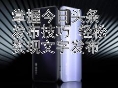 掌握今日头条发布技巧 轻松实现文字发布